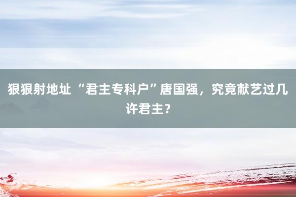 狠狠射地址 “君主专科户”唐国强，究竟献艺过几许君主？