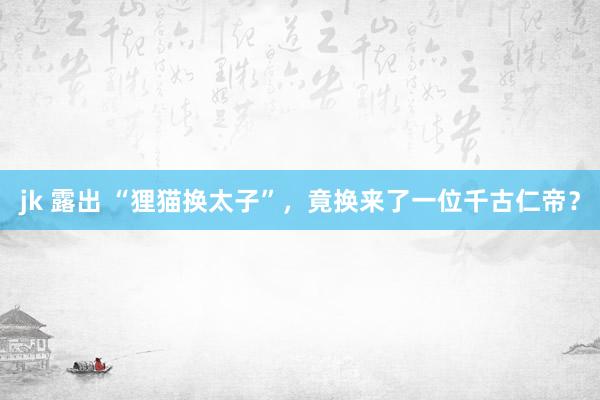 jk 露出 “狸猫换太子”，竟换来了一位千古仁帝？