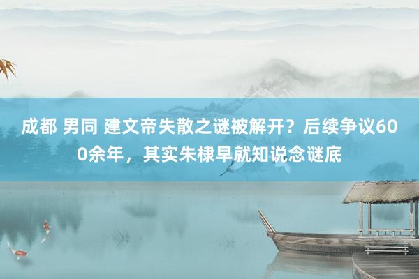 成都 男同 建文帝失散之谜被解开？后续争议600余年，其实朱棣早就知说念谜底