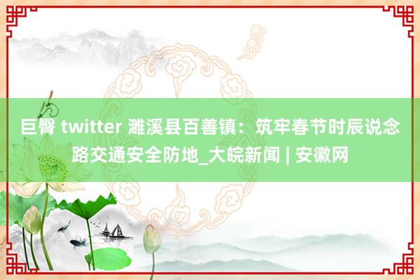 巨臀 twitter 濉溪县百善镇：筑牢春节时辰说念路交通安全防地_大皖新闻 | 安徽网