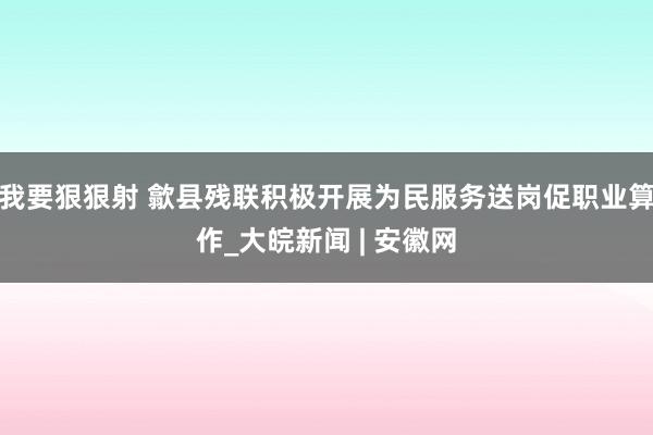 我要狠狠射 歙县残联积极开展为民服务送岗促职业算作_大皖新闻 | 安徽网