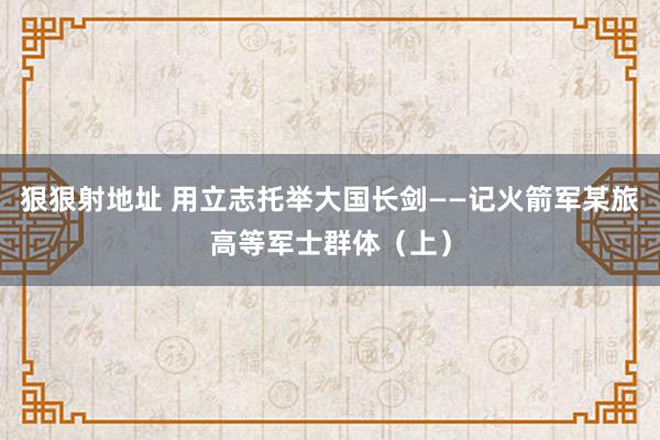 狠狠射地址 用立志托举大国长剑——记火箭军某旅高等军士群体（上）