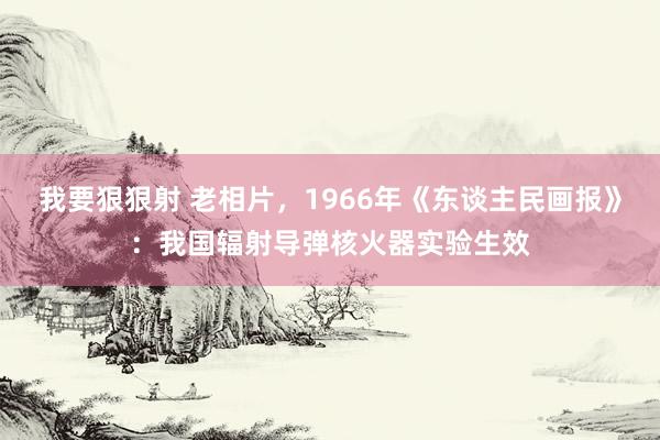 我要狠狠射 老相片，1966年《东谈主民画报》：我国辐射导弹核火器实验生效