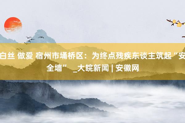 白丝 做爱 宿州市埇桥区：为终点残疾东谈主筑起“安全墙”  _大皖新闻 | 安徽网