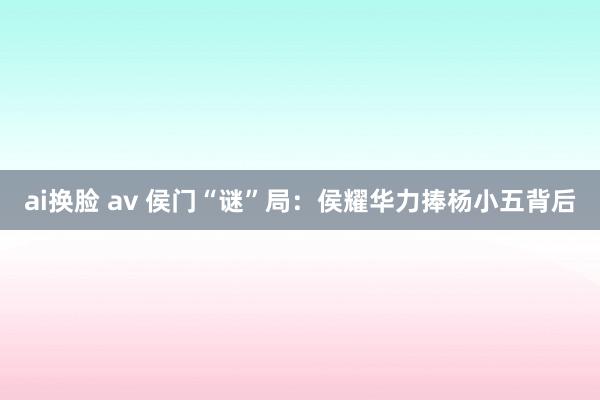 ai换脸 av 侯门“谜”局：侯耀华力捧杨小五背后