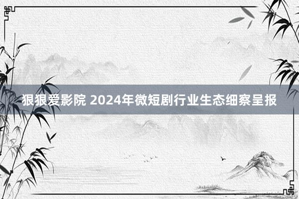 狠狠爱影院 2024年微短剧行业生态细察呈报