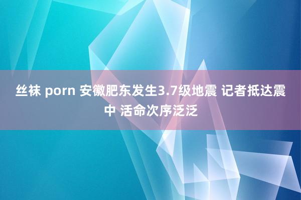 丝袜 porn 安徽肥东发生3.7级地震 记者抵达震中 活命次序泛泛